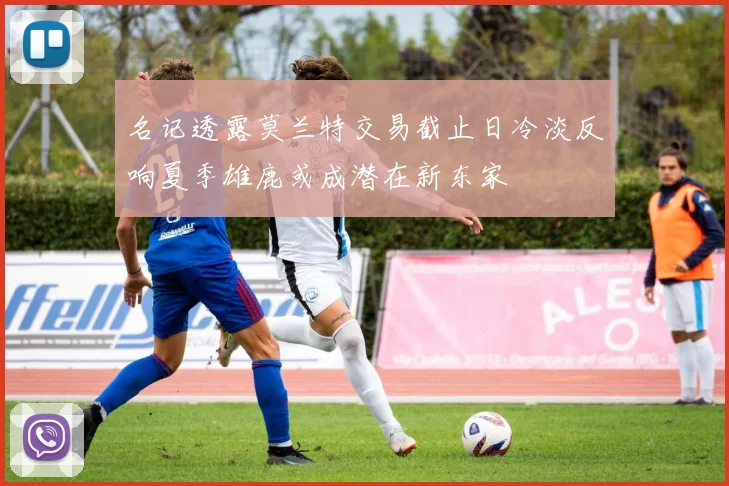 名记透露莫兰特交易截止日冷淡反响夏季雄鹿或成潜在新东家