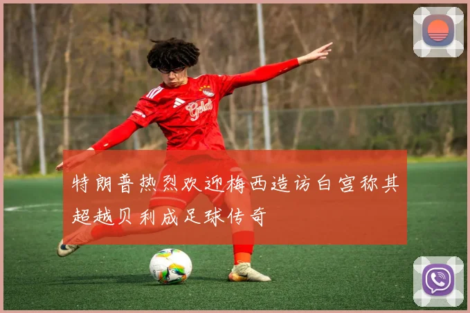 特朗普热烈欢迎梅西造访白宫称其超越贝利成足球传奇