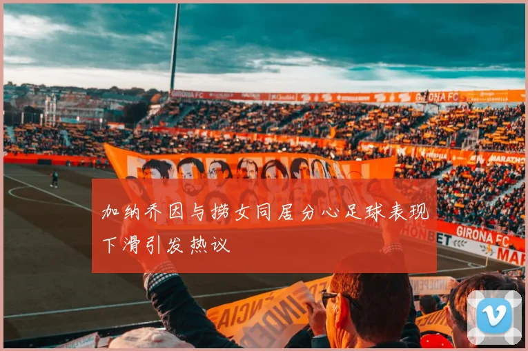 加纳乔因与捞女同居分心足球表现下滑引发热议