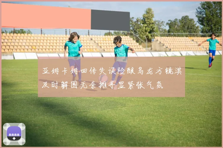 亚姆卡姆回传失误险酿乌龙方镜淇及时解围无奈摊手显紧张气氛