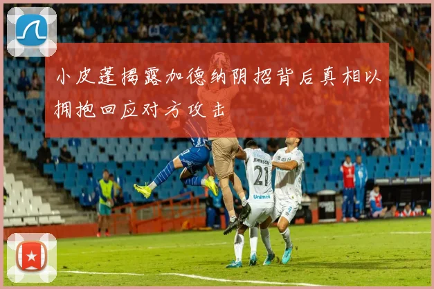 小皮蓬揭露加德纳阴招背后真相以拥抱回应对方攻击