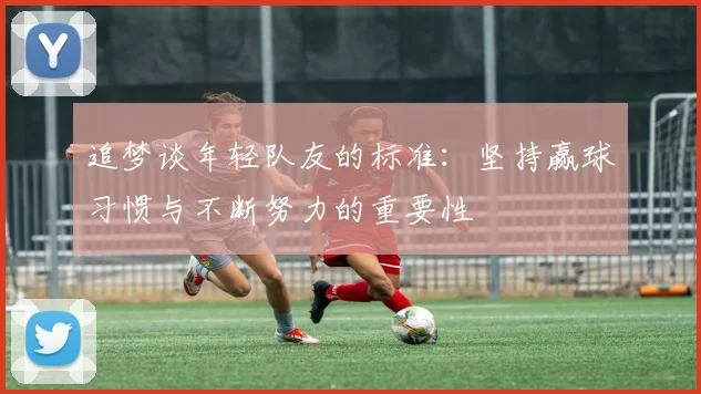追梦谈年轻队友的标准：坚持赢球习惯与不断努力的重要性