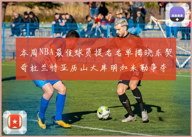 本周NBA最佳球员提名名单揭晓东契奇杜兰特亚历山大库明加米勒争夺荣誉