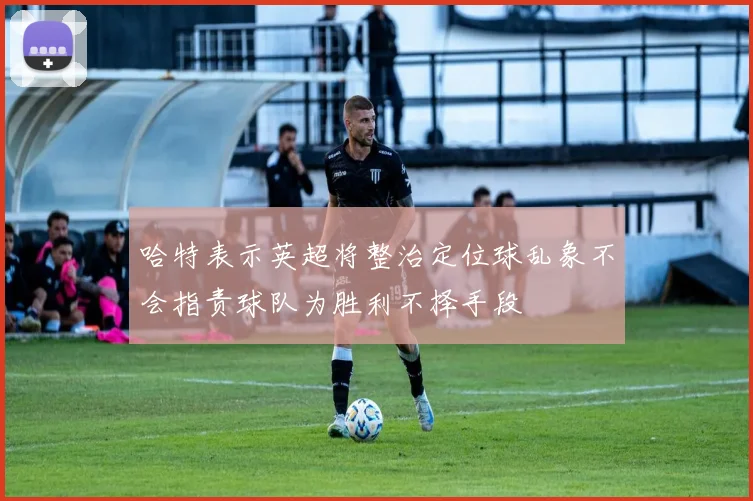 哈特表示英超将整治定位球乱象不会指责球队为胜利不择手段