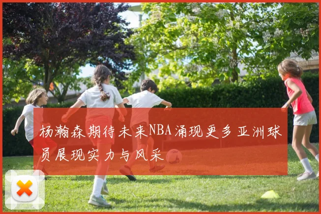 杨瀚森期待未来NBA涌现更多亚洲球员展现实力与风采